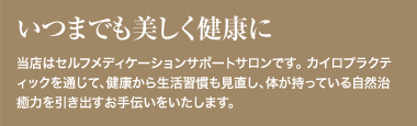 いつまでも美しく健康に 当店はセルフメディケーションサポートサロンです。 カイロプラクティックを通じて、健康から生活習慣も見直し、体が持っている自然治癒力を引き出すお手伝いをいたします。